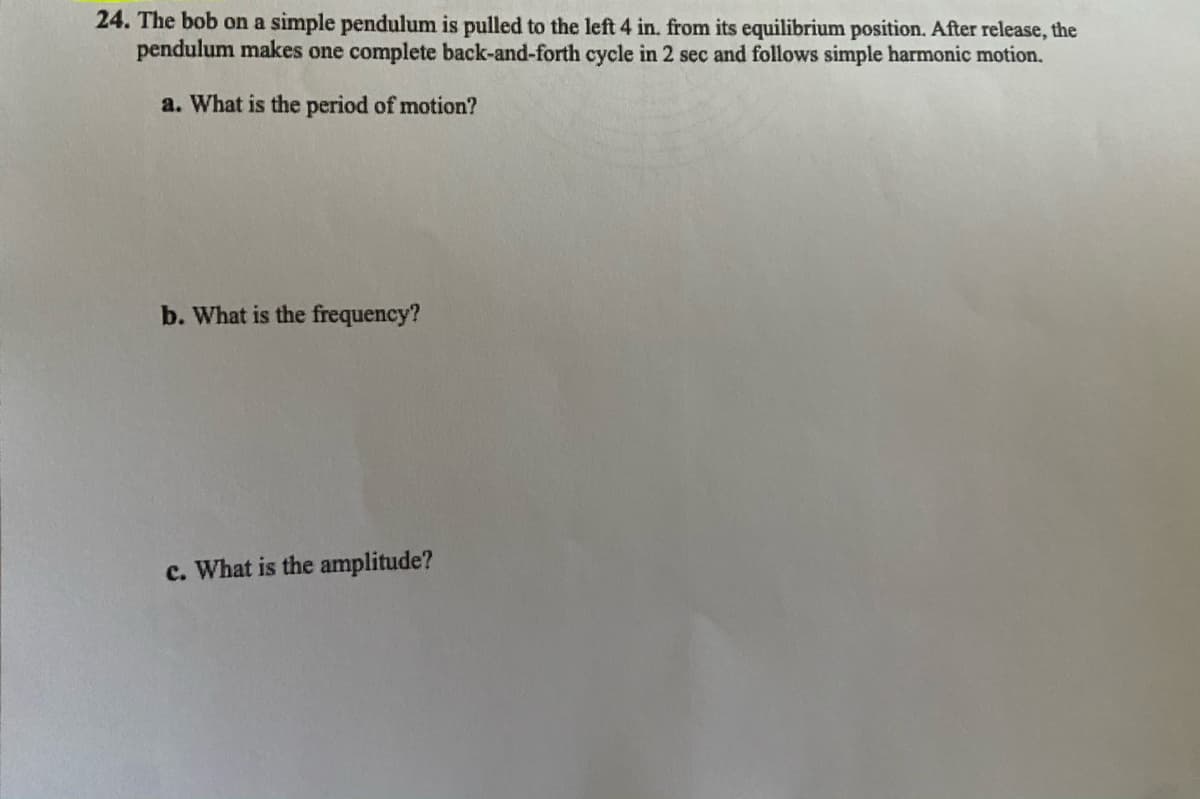24. The bob on a simple pendulum is pulled to the left 4 in. from its equilibrium position. After release, the
pendulum makes one complete back-and-forth cycle in 2 sec and follows simple harmonic motion.
a. What is the period of motion?
b. What is the frequency?
c. What is the amplitude?
