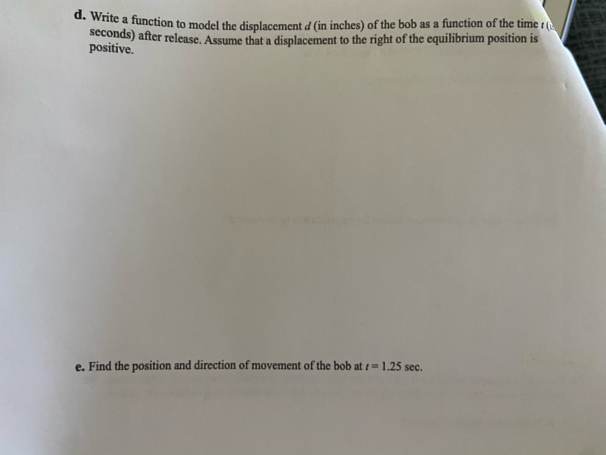 . wite a function to model the displacement d (in inches) of the bob as a function of the time t (
seconds) after release. Assume that a displacement to the right of the equilibrium position is
positive.
e. Find the position and direction of movement of the bob at t 1.25 sec.
