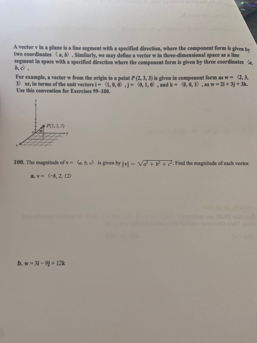 A vector v in a plane is a line segment with a specified direction, where the component form is given by
two coordinates (a, b).Similarly, we may define a vector w in three-dimensional space as a line
segment in space with a specified direction where the component form is given by three coordinates (a,
b, c .
For example, a vector w from the origin to a point P (2, 3, 3) is given in component form as w (2, 3,
3) or, in terms of the unit vectors i= (1,0, 0) ,j= (o, 1, 0) , and k= (0,0, 1), as w 2i+3j +3k.
Use this convention for Exercises 99-100.
P(2,3, 3)
100. The magnitude of v = (a, b, c) is given by vl = Va + b + 2. Find the magnitude of each vector.
a. v = (-8, 2, 12>
b. w 3i-9j+ 12k
