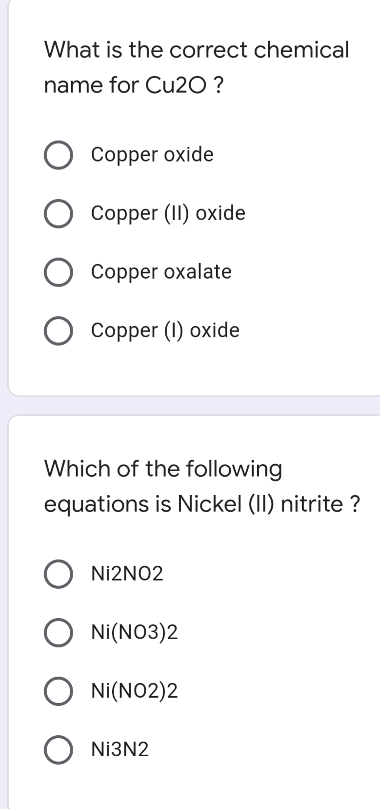 What is the correct chemical
name for CU2O ?
Copper oxide
Copper (II) oxide
Copper oxalate
Copper (1) oxide
Which of the following
equations is Nickel (II) nitrite ?
Nİ2NO2
Ni(NO3)2
Ni(NO2)2
NI3N2
