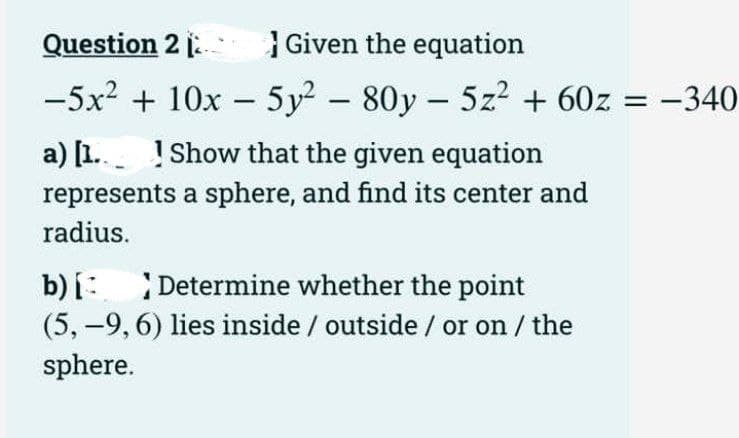 Question 2
Given the equation
-5x² + 10x - 5y² - 80y - 5z² + 60z = −340
a) [1.
Show that the given equation
represents a sphere, and find its center and
radius.
b) [Determine whether the point
(5,-9, 6) lies inside / outside / or on / the
sphere.