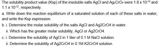 The solubility product value (Ksp) of the insoluble salts AgCl and AgzCrO4 were 1.8 x 10-1⁰ and
1.1 x 10-12, respectively.
a. Write down the reaction equilibrium of a saturated solution of each of these salts in water,
and write the Ksp expression.
b. i. Determine the molar solubility of the salts AgCl and Ag2CrO4 in water.
ii. Which has the greater molar solubility, AgCl or Ag2CrO4.
c. i. Determine the solubility of AgCl in 1 liter of 0.1 M NaCl solution.
ii. Determine the solubility of Ag2CrO4 in 0.1M K2CRO4 solution.