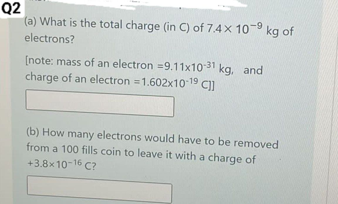 Q2
(a) What is the total charge (in C) of 7.4× 10-9 kg of
electrons?
[note: mass of an electron = 9.11x10-31 kg, and
charge of an electron = 1.602x10-1⁹ C]]
(b) How many electrons would have to be removed
from a 100 fills coin to leave it with a charge of
+3.8x10-16 C?