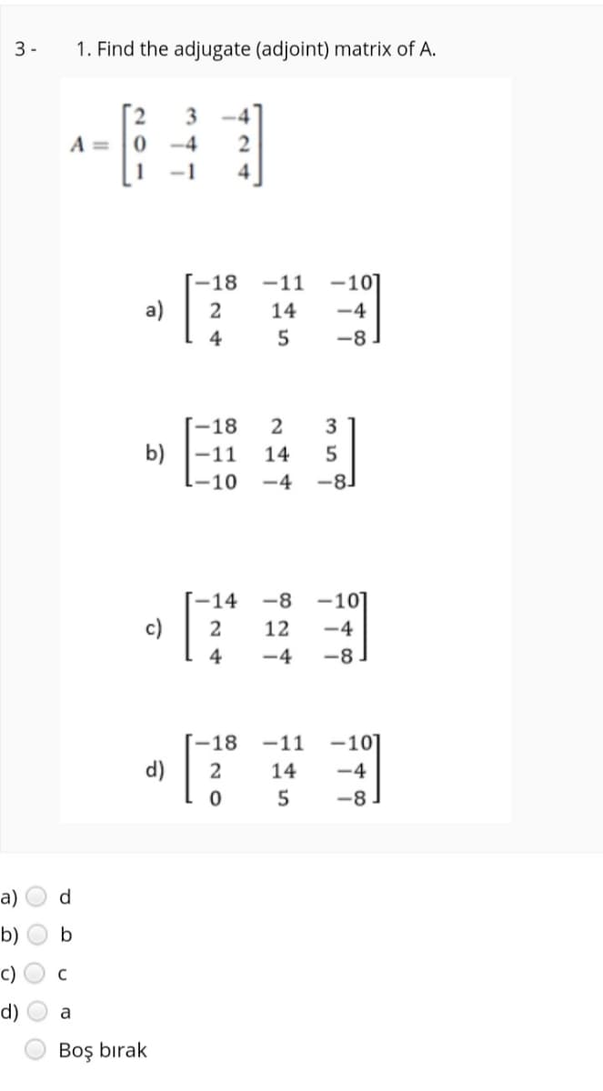 3 -
1. Find the adjugate (adjoint) matrix of A.
A =
-4
-1
4
-18
-11
-10]
a)
14
-4
4
5
-8
-18
2
3
b) -11
14
1-10
-4
-8
-14
-8
-10]
c)
12
-4
4
-4
-8
-18
-11
-101
d)
14
-4
-8
a)
d
b)
c)
d)
a
Boş bırak
O O O
