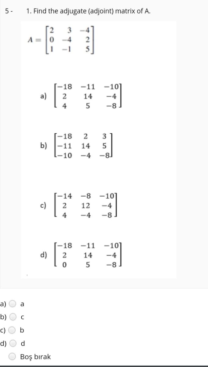 5 -
1. Find the adjugate (adjoint) matrix of A.
-4
A =
-4
2
-1
-18
-11
-10]
a)
14
-4
4
5
-8
[-18
2
b) -11
14
-10
-4
-8
-14
-8
-101
c)
12
-4
4
-4
-8
-18
-11
-10]
d)
14
-4
5
-8.
a)
a
b)
c)
b
d)
Boş bırak
O O
O O
