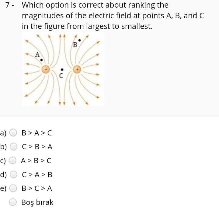 7- Which option is correct about ranking the
magnitudes of the electric field at points A, B, and C
in the figure from largest to smallest.
A
C
a)
B > A > C
b) O C> B > A
c)
A> B > C
d)
C> A> B
e)
B >C> A
Boş bırak
