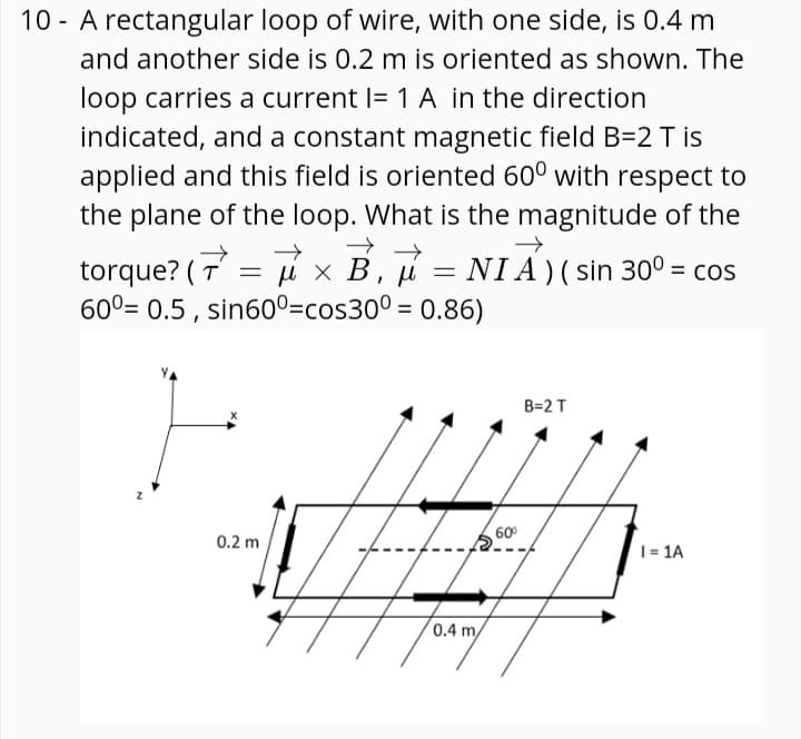 10 - A rectangular loop of wire, with one side, is 0.4 m
and another side is 0.2 m is oriented as shown. The
loop carries a current I= 1 A in the direction
indicated, and a constant magnetic field B=2 T is
applied and this field is oriented 60° with respect to
the plane of the loop. What is the magnitude of the
= i x B, u = NIA)( sin 30° = cos
torque? ( T
60°= 0.5 , sin600=cos30° = 0.86)
B=2 T
60°
0.2 m
1= 1A
0.4 m/
