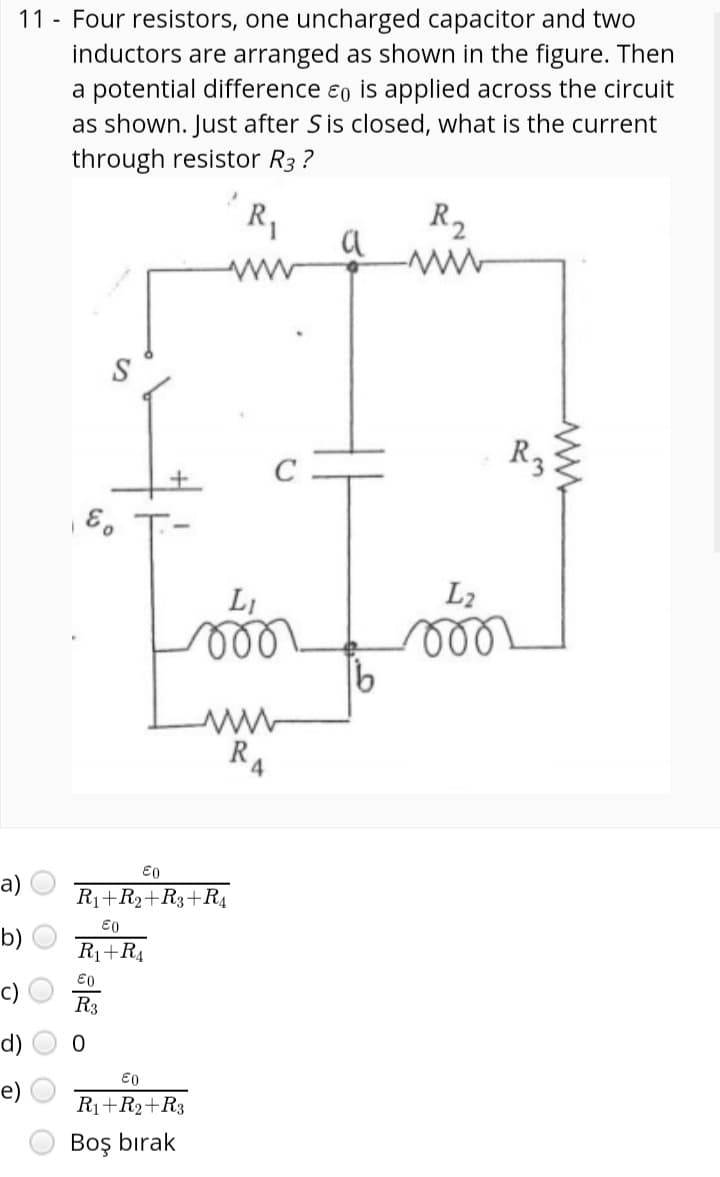 11 - Four resistors, one uncharged capacitor and two
inductors are arranged as shown in the figure. Then
a potential difference eo is applied across the circuit
as shown. Just after S is closed, what is the current
through resistor R3 ?
R2
R,
a
R3
LI
L2
R
4.
а)
R1+R2+R3+RĄ
E0
b)
R1+R4
E0
c)
R3
e) O
R1+R2+R3
Boş bırak
