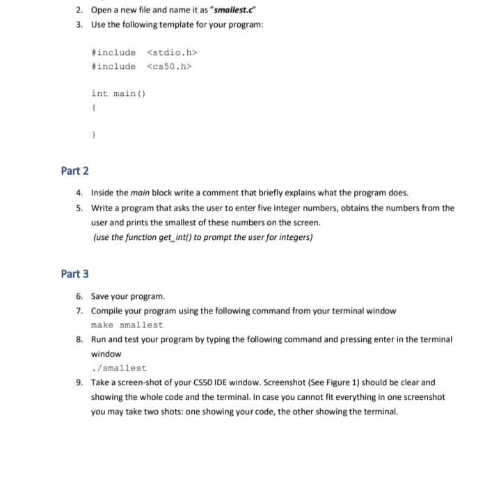 2. Open a new file and name it as "smallest.c"
3. Use the following template for your program:
#include <stdio.h>
#include <cs50.h>
int main ()
Part 2
4. Inside the main block write a comment that briefly explains what the program does.
5. Write a program that asks the user to enter five integer numbers, obtains the numbers from the
user and prints the smallest of these numbers on the screen.
(use the function get_int() to prompt the user for integers)
Part 3
6. Save your program.
7. Compile your program using the following command from your terminal window
make smallest
8. Run and test your program by typing the following command and pressing enter in the terminal
window
./ smallest
9. Take a screen-shot of your CS50 IDE window. Screenshot (See Figure 1) should be clear and
showing the whole code and the terminal. In case you cannot fit everything in one screenshot
you may take two shots: one showing your code, the other showing the terminal.
