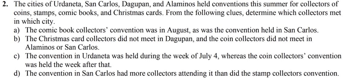 2. The cities of Urdaneta, San Carlos, Dagupan, and Alaminos held conventions this summer for collectors of
coins, stamps, comic books, and Christmas cards. From the following clues, determine which collectors met
in which city.
a) The comic book collectors' convention was in August, as was the convention held in San Carlos.
b) The Christmas card collectors did not meet in Dagupan, and the coin collectors did not meet in
Alaminos or San Carlos.
c) The convention in Urdaneta was held during the week of July 4, whereas the coin collectors' convention
was held the week after that.
d) The convention in San Carlos had more collectors attending it than did the stamp collectors convention.
