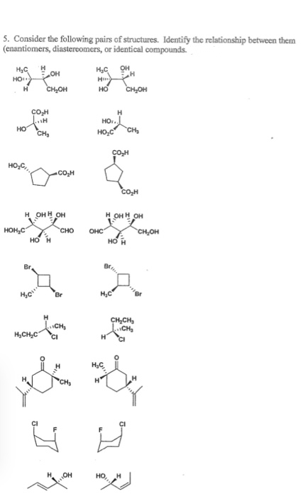 5. Consider the following pairs of structures. Identify the relationship between them
(enantiomers, diastereomers, or identical compounds.
он
HO o
CH,OH
H,C
H
но
CH,OH
сон
H
HO.
HO
CH,
HO,C
CH
COH
HO,C,
CO,H
CO,H
н онн он
н онн он
HOH,C
сно
OHC
CH,OH
Br
CH,CH,
H,CH,C
CI
CH
OH
