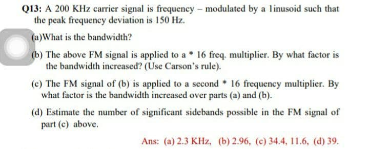 Q13: A 200 KHz carrier signal is frequency - modulated by a linusoid such that
the peak frequency deviation is 150 Hz.
(a)What is the bandwidth?
(b) The above FM signal is applied to a * 16 freq. multiplier. By what factor is
the bandwidth increased? (Use Carson's rule).
(c) The FM signal of (b) is applied to a second * 16 frequency multiplier. By
what factor is the bandwidth increased over parts (a) and (b).
(d) Estimate the number of significant sidebands possible in the FM signal of
part (c) above.
Ans: (a) 2.3 KHz, (b) 2.96, (c) 34.4, 11.6, (d) 39.
