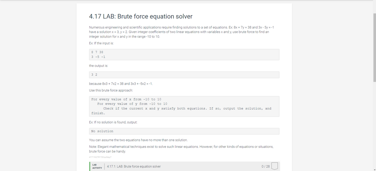 4.17 LAB: Brute force equation solver
Numerous engineering and scientific applications require finding solutions to a set of equations. Ex: 8x + 7y = 38 and 3x - 5y = -1
have a solution x = 3, y = 2. Given integer coefficients of two linear equations with variables x and y, use brute force to find an
integer solution for x and y in the range -10 to 10.
Ex: If the input is:
8 7 38
3 -5 -1
the output is:
32
because 8x3 + 7x2 = 38 and 3x3 + -5x2 = -1.
Use this brute force approach:
For every value of x from -10 to 10
For every value of y from -10 to 10
Check if the current x and y satisfy both equations. If so, output the solution, and
finish.
Ex: If no solution is found, output:
No solution
You can assume the two equations have no more than one solution.
Note: Elegant mathematical techniques exist to solve such linear equations. However, for other kinds of equations or situations,
brute force can be handy.
417118.2791720.qx3zqy7
LAB
ACTIVITY
4.17.1: LAB: Brute force equation solver
0/28