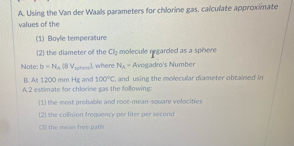 A. Using the Van der Waals parameters for chlorine gas, calculate approximate
values of the
(1) Boyle temperature
(2) the diameter of the Cl2 molecule regarded .
as a sphere
Note: b = NA (8 Vsphere), where NA = Avogadro's Number
B. At 1200 mm Hg and 100°C, and using the molecular diameter obtained in
A.2 estimate for chlorine gas the following:
(1) the most probable and root-mean-square velocities
(2) the collision frequency per liter per second
(3) the mean free path
