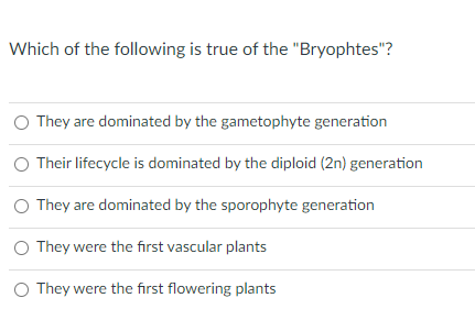 Which of the following is true of the "Bryophtes"?
O They are dominated by the gametophyte generation
O Their lifecycle is dominated by the diploid (2n) generation
O They are dominated by the sporophyte generation
O They were the first vascular plants
O They were the first flowering plants
