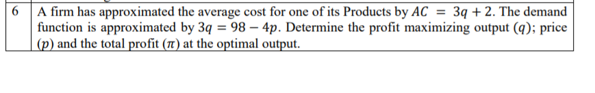 6 A firm has approximated the average cost for one of its Products by AC
function is approximated by 3q = 98 – 4p. Determine the profit maximizing output (q); price
(p) and the total profit (t) at the optimal output.
3q + 2. The demand
