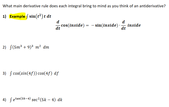 What main derivative rule does each integral bring to mind as you think of an antiderivative?
1) Example f sin(t²) t dt
d
cos(inside) = – sin(inside) -
dt
d
inside
dt
---
2) S(5m3 + 9)3 m² dm
3) S cos(sin(4f)) cos(4f) df
4) ſetan(5k-4) sec²(5k – 4) dk
