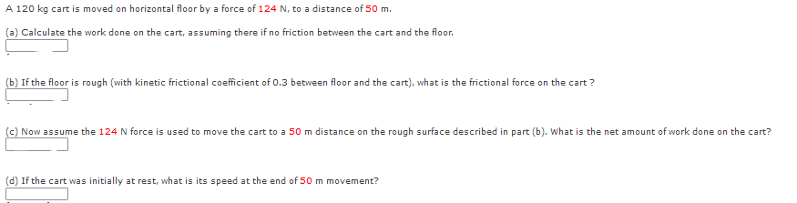 A 120 kg cart is moved on horizontal floor by a force of 124 N, to a distance of 50 m.
(a) Calculate the work done on the cart, assuming there if no friction between the cart and the floor.
(b) If the floor is rough (with kinetic frictional coefficient of 0.3 between floor and the cart), what is the frictional force on the cart ?
(c) Now assume the 124 N force is used to move the cart to a 50 m distance on the rough surface described in part (b). What is the net amount of work done on the cart?
(d) If the cart was initially at rest, what is its speed at the end of 50 m movement?
