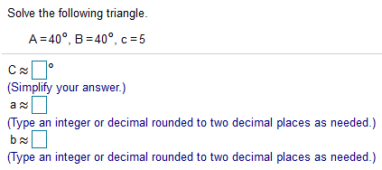 Solve the following triangle.
A=40°, B=40°, c= 5
(Simplify your answer.)
(Type an integer or decimal rounded to two decimal places as needed.)
(Type an integer or decimal rounded to two decimal places as needed.)
