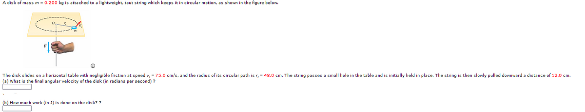 A disk of massm = 0.200 kg is attached to a lightweight, taut string which keeps it in circular motion, as shown in the figure below.
The disk slides on a horizontal table with negligible friction at speed v, = 75.0 cm/s, and the radius of its circular path is r, = 48.0 cm. The string passes a small hole in the table and is initially held in place. The string
(a) What is the final angular velocity of the disk (in radians per second) ?
then slowly pulled downward a distance of 12.0 cm.
(b) How much work (in J) is done on the disk? ?
