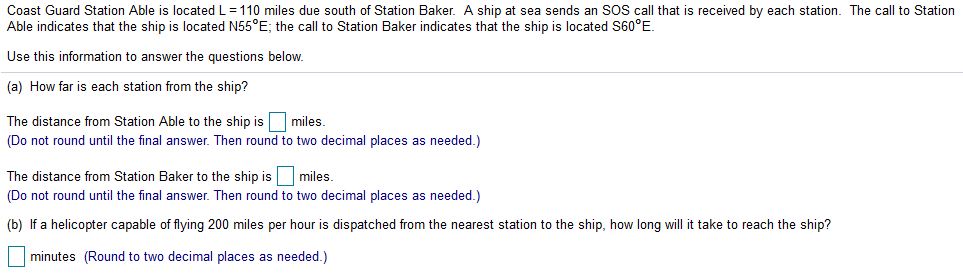 Coast Guard Station Able is located L=110 miles due south of Station Baker. A ship at sea sends an SOS call that is received by each station. The call to Station
Able indicates that the ship is located N55°E; the call to Station Baker indicates that the ship is located S60°E.
Use this information to answer the questions below.
(a) How far is each station from the ship?
The distance from Station Able to the ship is miles.
(Do not round until the final answer. Then round to two decimal places as needed.)
The distance from Station Baker to the ship is
miles.
(Do not round until the final answer. Then round to two decimal places as needed.)
(b) If a helicopter capable of flying 200 miles per hour is dispatched from the nearest station to the ship, how long will it take to reach the ship?
minutes (Round to two decimal places as needed.)
