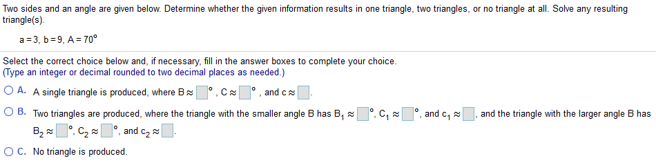 Two sides and an angle are given below. Determine whether the given information results in one triangle, two triangles, or no triangle at all. Solve any resulting
triangle(s).
a = 3, b=9, A = 70°
Select the correct choice below and, if necessary, fill in the answer boxes to complete your choice.
(Type an integer or decimal rounded to two decimal places as needed.)
O A. A single triangle is produced, where Bx°, Cx° , and cx
O B. Two triangles are produced, where the triangle with the smaller angle B has B, x°, C, a
B2 °, C2 °, and c2
and c, 2
and the triangle with the larger angle B has
OC. No triangle is produced.
