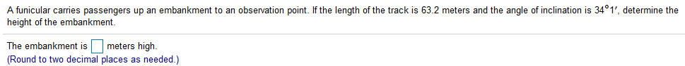 A funicular carries passengers up an embankment to an observation point. If the length of the track is 63.2 meters and the angle of inclination is 34°1', determine the
height of the embankment.
The embankment is
meters high.
(Round to two decimal places as needed.)
