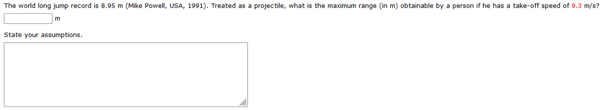 The world long jump record is 8.95 m (Mike Powell, USA, 1991). Treated as a projectile, what is the maximum range (in m) obtainable by a person if he has a take-off speed of 9.3 m/s?
State your assumptions.
