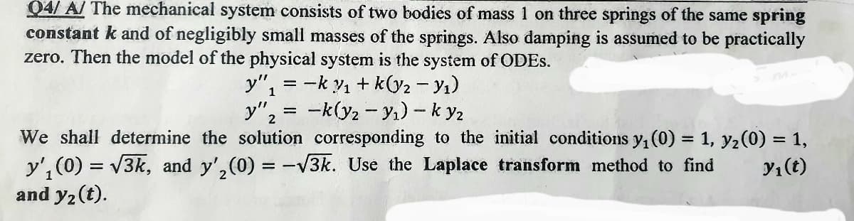 04/A/ The mechanical system consists of two bodies of mass 1 on three springs of the same spring
constant k and of negligibly small masses of the springs. Also damping is assumed to be practically
zero. Then the model of the physical system is the system of ODES.
-ky₁+k(y2 - Y₁)
-k(y₁ - y₁)-k y₂
We shall determine the solution corresponding to the initial conditions y₁ (0) = 1, y₂ (0) = 1,
y'₁ (0) = √3k, and y'₂(0) = -√3k. Use the Laplace transform method to find y₁ (t)
and y₂ (t).
y"₁
1
=