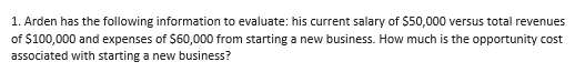 1. Arden has the following information to evaluate: his current salary of $50,000 versus total revenues
of $100,000 and expenses of $60,000 from starting a new business. How much is the opportunity cost
associated with starting a new business?
