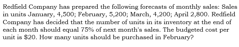 Redfield Company has prepared the following forecasts of monthly sales: Sales
in units January, 4,500; February, 5,200; March, 4,200; April 2,800. Redfield
Company has decided that the number of units in its inventory at the end of
each month should equal 75% of next month's sales. The budgeted cost per
unit is $20. How many units should be purchased in February?
