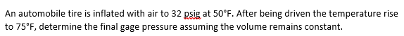 An automobile tire is inflated with air to 32 psig at 50°F. After being driven the temperature rise
to 75°F, determine the final gage pressure assuming the volume remains constant.
