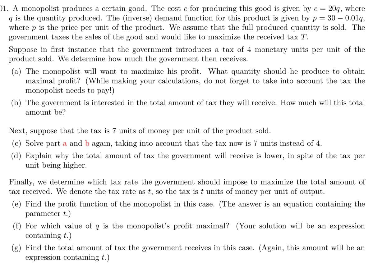 =
01. A monopolist produces a certain good. The cost c for producing this good is given by c = 20q, where
qis the quantity produced. The (inverse) demand function for this product is given by p 30 – 0.01q,
where p is the price per unit of the product. We assume that the full produced quantity is sold. The
government taxes the sales of the good and would like to maximize the received tax T.
Suppose in first instance that the government introduces a tax of 4 monetary units per unit of the
product sold. We determine how much the government then receives.
(a) The monopolist will want to maximize his profit. What quantity should he produce to obtain
maximal profit? (While making your calculations, do not forget to take into account the tax the
monopolist needs to pay!)
(b) The government is interested in the total amount of tax they will receive. How much will this total
amount be?
Next, suppose that the tax is 7 units of money per unit of the product sold.
(c) Solve part a and b again, taking into account that the tax now is 7 units instead of 4.
(d) Explain why the total amount of tax the government will receive is lower, in spite of the tax per
unit being higher.
Finally, we determine which tax rate the government should impose to maximize the total amount of
tax received. We denote the tax rate as t, so the tax is t units of money per unit of output.
(e) Find the profit function of the monopolist in this case. (The answer is an equation containing the
parameter t.)
(f) For which value of q is the monopolist's profit maximal? (Your solution will be an expression
containing t.)
(g) Find the total amount of tax the government receives in this case. (Again, this amount will be an
expression containing t.)