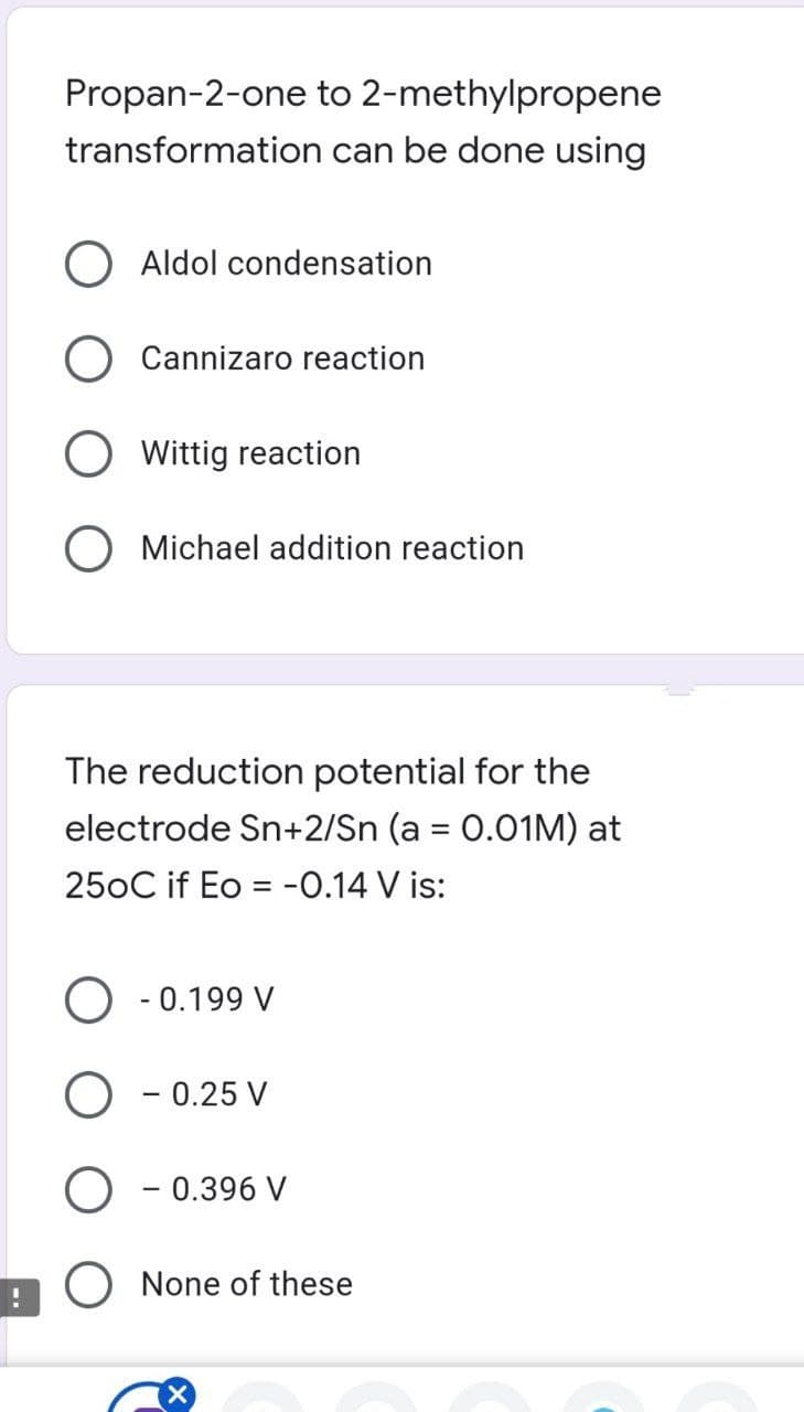 Propan-2-one to 2-methylpropene
transformation can be done using
Aldol condensation
Cannizaro reaction
Wittig reaction
O Michael addition reaction
The reduction potential for the
electrode Sn+2/Sn (a = 0.01M) at
250C if Eo = -0.14 V is:
O - 0.199 V
- 0.25 V
O - 0.396 V
O None of these
