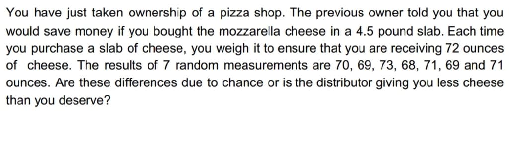 You have just taken ownership of a pizza shop. The previous owner told you that you
would save money if you bought the mozzarella cheese in a 4.5 pound slab. Each time
you purchase a slab of cheese, you weigh it to ensure that you are receiving 72 ounces
of cheese. The results of 7 random measurements are 70, 69, 73, 68, 71, 69 and 71
ounces. Are these differences due to chance or is the distributor giving you less cheese
than you deserve?
