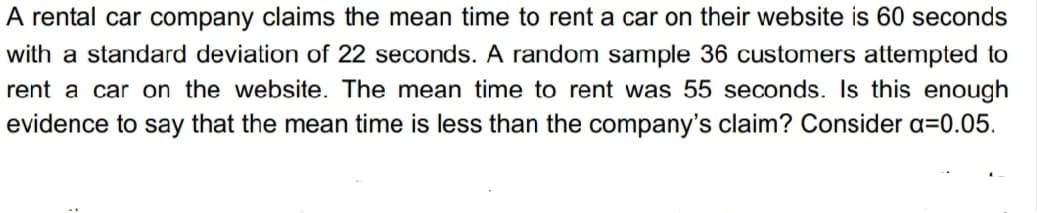 A rental car company claims the mean time to rent a car on their website is 60 seconds
with a standard deviation of 22 seconds. A random sample 36 customers attempted to
rent a car on the website. The mean time to rent was 55 seconds. Is this enough
evidence to say that the mean time is less than the company's claim? Consider a=0.05.
