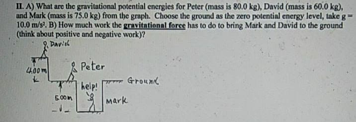 II. A) What are the gravitational potential energies for Peter (mass is 80.0 kg), David (mass is 60.0 kg),
and Mark (mass is 75.0 kg) from the graph. Choose the ground as the zero potential energy level, take g
10.0 m/s. B) How much work the gravitational force has to do to bring Mark and David to the ground
(think about positive and negative work)?
Daviel
4.00m
Peter
Ground
help!
3 Mark
5.00m
