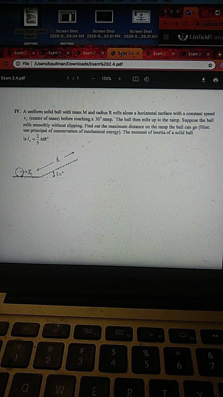 outlook.of
syo study guide
week 1
Screen Shot
Screen Shot
Screen Shot
2020-0...04.04 AM 2020-0...54.01 PM 2020-0...29.31 AM :
Linfield UnivC
Exam 2
x Exam 2
x Exam 2
6 ym 2.4 X
SExam 2 X
Exam 2
O File | Users/bpullman/Downloads/Exam%202.4.pdf
Exam 2.4.pdf
1 / 1
100%
IV. A uniform solid ball with mass M and radius R rolls alone a horizontal surface with a constant speed
v. (center of mass) before reaching a 30° ramp. The ball then rolls up to the ramp. Suppose the ball
rolls smoothly without slipping. Find out the maximum distance on the ramp the ball can go (Hint:
use principal of conservation of mechanical energy). The moment of inertia of a solid ball
is I, =
MR
%
3
5
6
Q
W
E
R
LU
