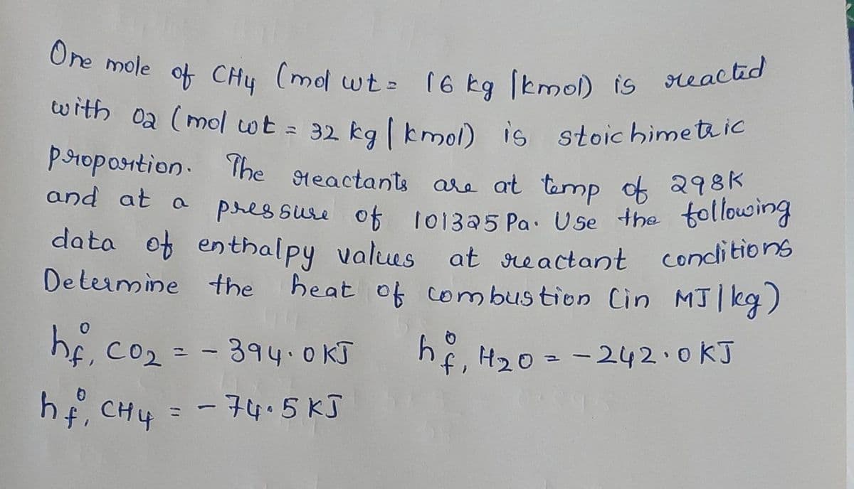One mole of CH4 (mol wt = 16 kg [kmol) is reacted
with 02 (mol wt = 32 kg [kmol) is stoichimetric
and at a
proportion. The reactants are at temp of 298k
pressure of 101325 Pa. Use the following
data of enthalpy values at reactant conditions
Determine the heat of combustion (in MJ/kg)
-
hf, 4₂0= = 242-0 kJ
hf, Co₂ = -394-0 KJ
hf, CH4 = - 74.5 kJ