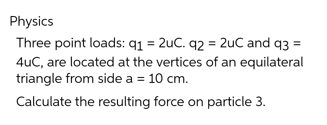 Physics
Three point loads: 91 = 2uC. q2 = 2uC and q3 =
4uC, are located at the vertices of an equilateral
triangle from side a = 10 cm.
Calculate the resulting force on particle 3.