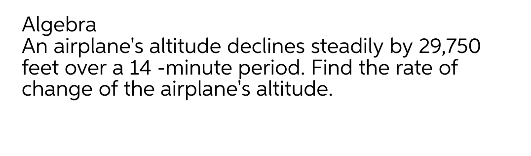 Algebra
An airplane's altitude declines steadily by 29,750
feet over a 14 -minute period. Find the rate of
change of the airplane's altitude.
