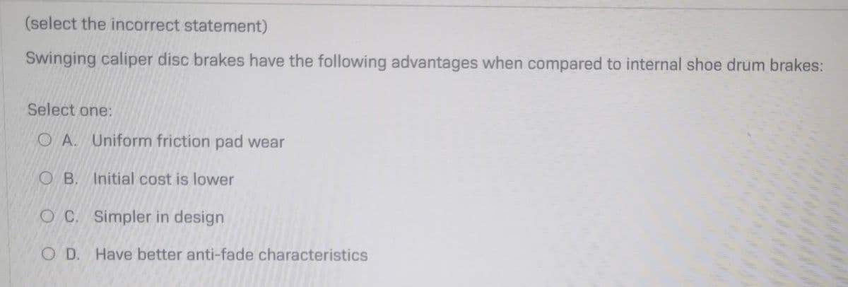 (select the incorrect statement)
Swinging caliper disc brakes have the following advantages when compared to internal shoe drum brakes:
Select one:
OA. Uniform friction pad wear
OB. Initial cost is lower
OC. Simpler in design
O D. Have better anti-fade characteristics