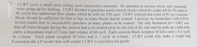 CURT owns a small store selling used construction materials. He attended an auction where such materials
were going up for bidding. CURT decided to purchase used concrete blocks which he could sell for P2 each or
he could buy additional floor planks which he sells for P20 each. CURT realized that a bid of PI per concrete
block should be sufficient for him to buy as many blocks that he wanted. Likewise, he found that a bid of P16
would enable him to successfully purchase as many planks as he wanted. The only limitation for CURT was
that all items bought during the auction had to be hauled away by the end of the sale and his pick-up could only
carry a maximum load of 2 tons and volume of 60 cu.ft. Each concrete block weighed 40 kilos and is 0.5 cu.ft.
in volume. Each plank weighed 20 kilos and is 1 cu.ft. in volume. CURT could only make a single trip.
Formulate the LP model that will enable CURT to maximize his profit.