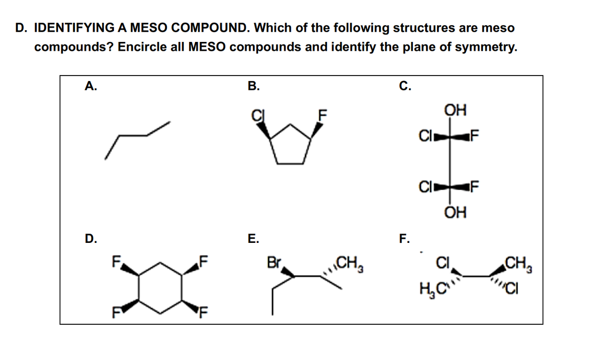 D. IDENTIFYING A MESO COMPOUND. Which of the following structures are meso
compounds? Encircle all MESO compounds and identify the plane of symmetry.
A.
D.
F
F
F
B.
E.
Br
F
CH₂
C.
F.
CI
CI
OH
OH
CI
H₂C
F
F
CH3