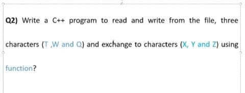 Q2) Write a C++ program to read and write from the file, three
characters (T W and Q) and exchange to characters (X, Y and Z) using
function?
