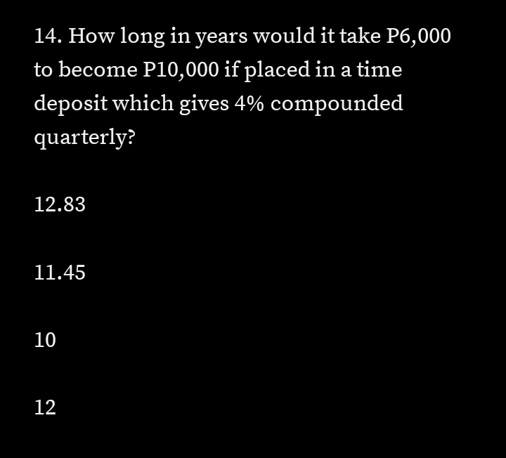 14. How long in years would it take P6,000
to become P10,000 if placed in a time
deposit which gives 4% compounded
quarterly?
12.83
11.45
10
12
