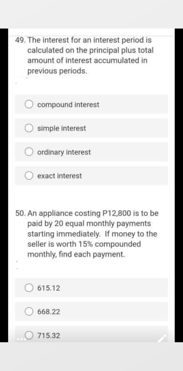 49. The interest for an interest period is
calculated on the principal plus total
amount of interest accumulated in
previous periods.
compound interest
simple interest
ordinary interest
exact interest
50. An appliance costing P12,800 is to be
paid by 20 equal monthly payments
starting immediately. If money to the
seller is worth 15% compounded
monthly, find each payment.
615.12
668.22
715.32
