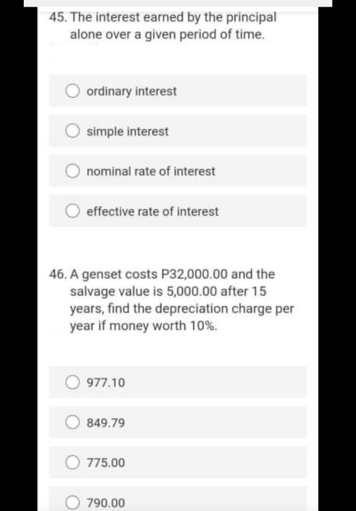 45. The interest earned by the principal
alone over a given period of time.
ordinary interest
simple interest
nominal rate of interest
effective rate of interest
46. A genset costs P32,000.00 and the
salvage value is 5,000.00 after 15
years, find the depreciation charge per
year if money worth 10%.
977.10
849.79
775.00
790.00
