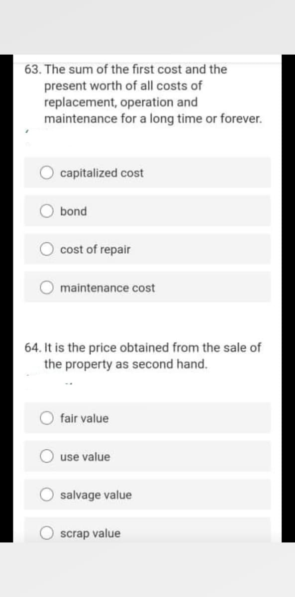 63. The sum of the first cost and the
present worth of all costs of
replacement, operation and
maintenance for a long time or forever.
capitalized cost
bond
cost of repair
maintenance cost
64. It is the price obtained from the sale of
the property as second hand.
fair value
use value
salvage value
scrap value
