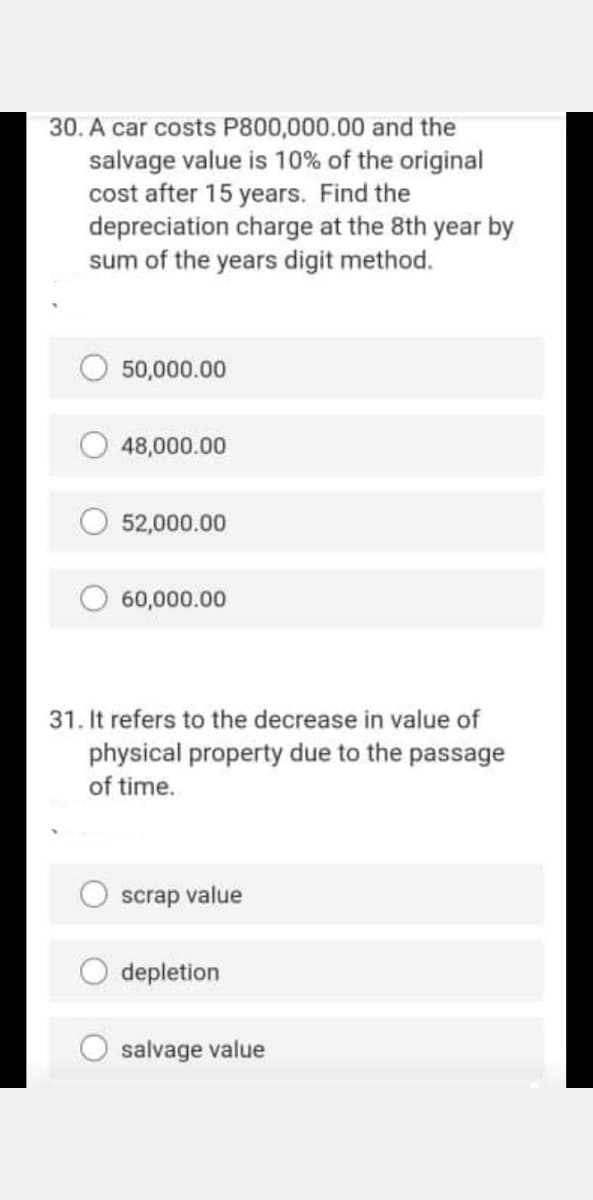 30. A car costs P800,000.00 and the
salvage value is 10% of the original
cost after 15 years. Find the
depreciation charge at the 8th year by
sum of the years digit method.
50,000.00
48,000.00
52,000.00
60,000.00
31. It refers to the decrease in value of
physical property due to the passage
of time.
scrap value
depletion
salvage value
